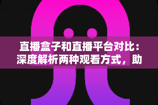 直播盒子和直播平台对比：深度解析两种观看方式，助你找到最适合的追剧神器