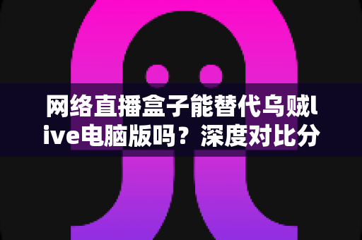 网络直播盒子能替代乌贼live电脑版吗？深度对比分析与选购指南全解析