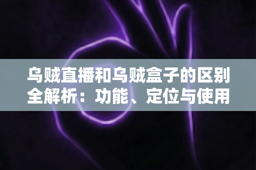 乌贼直播和乌贼盒子的区别全解析：功能、定位与使用场景一站式对比指南