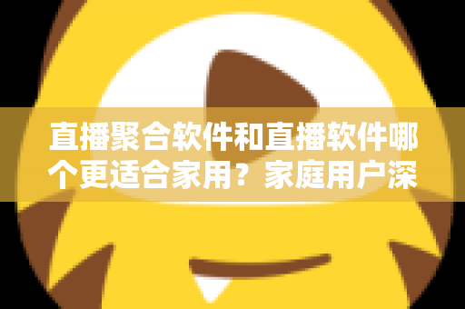 直播聚合软件和直播软件哪个更适合家用？家庭用户深度对比与选购全指南