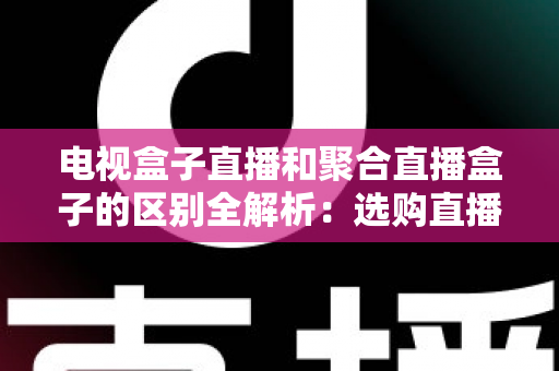 电视盒子直播和聚合直播盒子的区别全解析:选购直播设备必读指南 电视盒子直播和聚合直播盒子的区别全解析:选购直播设备必读指南