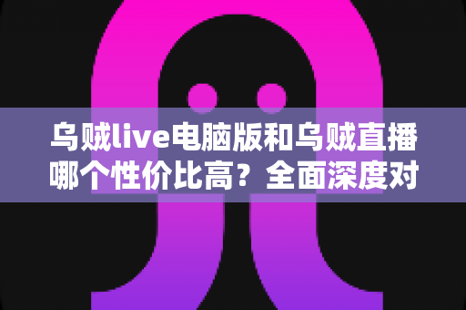 乌贼live电脑版和乌贼直播哪个性价比高？全面深度对比分析，帮你找到最划算的观看选择