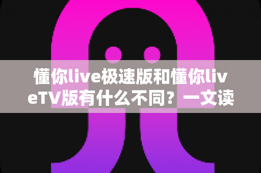 懂你live极速版和懂你liveTV版有什么不同？一文读懂两大版本核心差异，帮你精准选对看直播神器