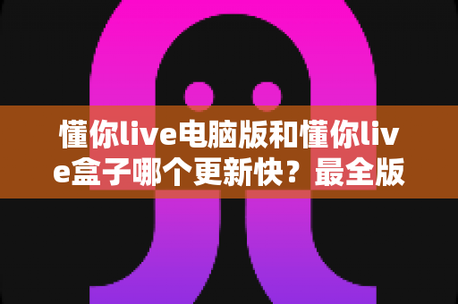 懂你live电脑版和懂你live盒子哪个更新快？最全版本更新速度对比与选择指南