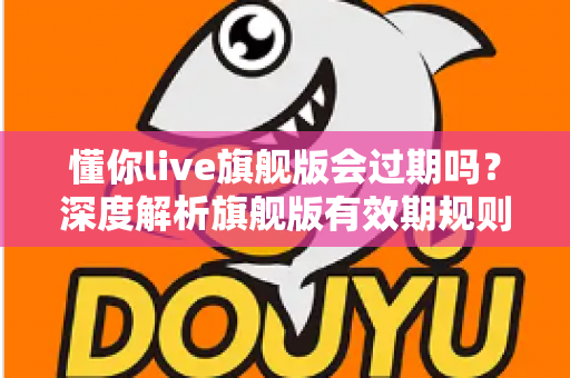 懂你live旗舰版会过期吗？深度解析旗舰版有效期规则与续费全指南