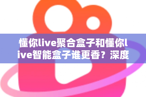 懂你live聚合盒子和懂你live智能盒子谁更香？深度对比教你选对直播增效利器