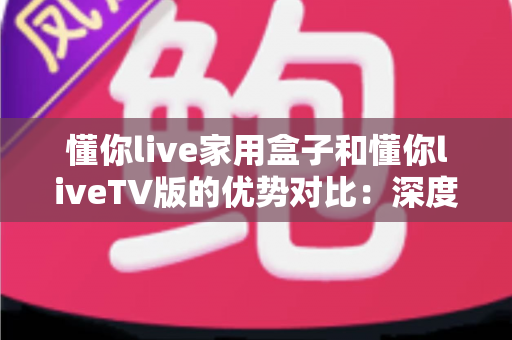 懂你live家用盒子和懂你liveTV版的优势对比：深度解析两者差异，帮你选出最适合自己的观影方案