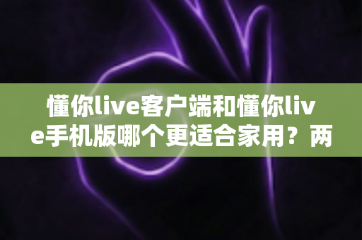 懂你live客户端和懂你live手机版哪个更适合家用？两大版本全面对比，帮你找到最佳家庭娱乐方案