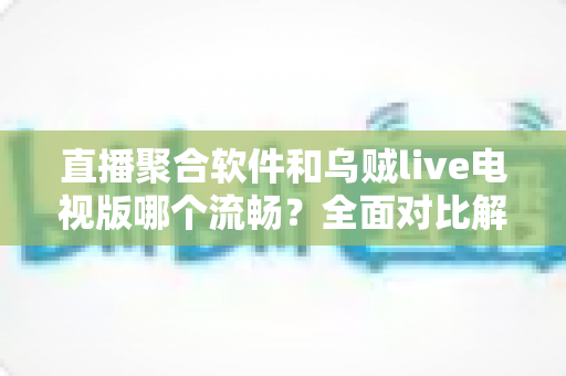 直播聚合软件和乌贼live电视版哪个流畅？全面对比解析助你选出最佳电视观看方案