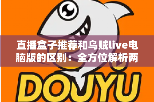 直播盒子推荐和乌贼live电脑版的区别：全方位解析两大直播观看方式，帮你选对工具不踩坑
