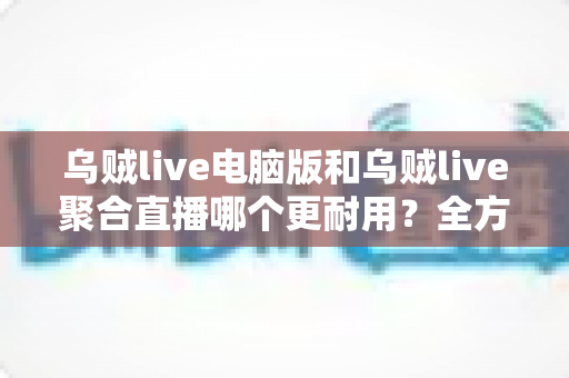 乌贼live电脑版和乌贼live聚合直播哪个更耐用？全方位深度对比解析，帮你选对长期使用方案