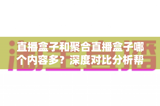 直播盒子和聚合直播盒子哪个内容多？深度对比分析帮你选对观影设备