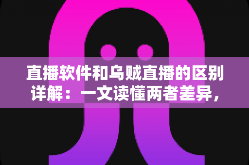 直播软件和乌贼直播的区别详解：一文读懂两者差异，帮你选对直播工具轻松开播