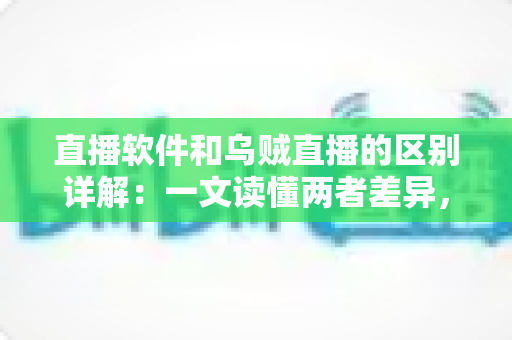 直播软件和乌贼直播的区别详解：一文读懂两者差异，帮你选对直播工具轻松开播