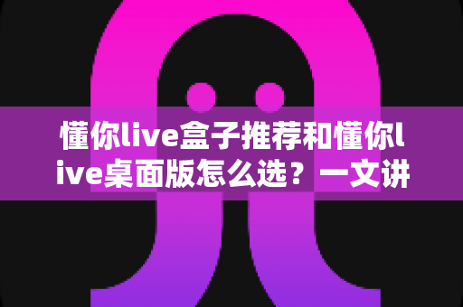 懂你live盒子推荐和懂你live桌面版怎么选？一文讲清两大版本差异与选购全攻略