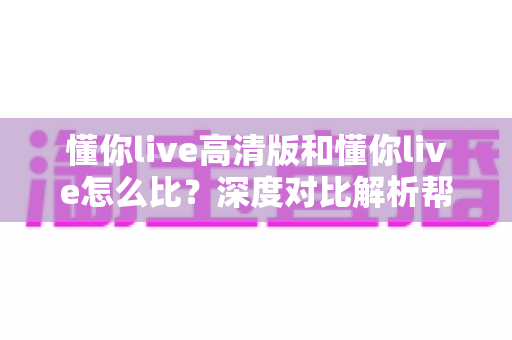 懂你live高清版和懂你live怎么比？深度对比解析帮你选出最适合的版本