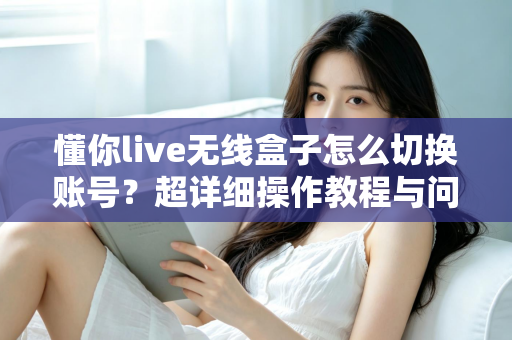 懂你live无线盒子怎么切换账号？超详细操作教程与问题解决指南