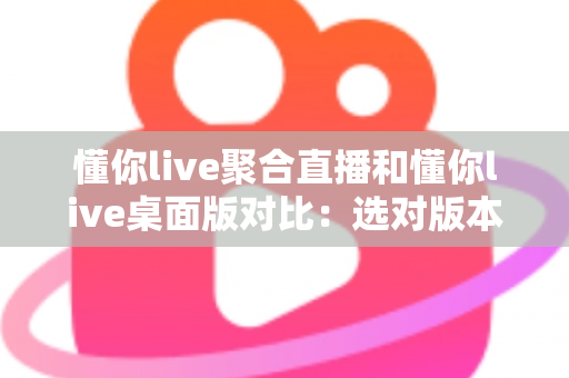 懂你live聚合直播和懂你live桌面版对比：选对版本，让追直播这件事更省心