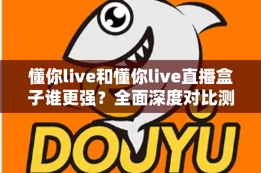 懂你live和懂你live直播盒子谁更强？全面深度对比测评，看完这篇不再纠结