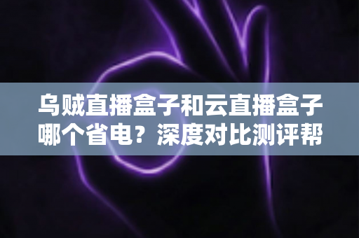 乌贼直播盒子和云直播盒子哪个省电？深度对比测评帮你选出低功耗直播方案
