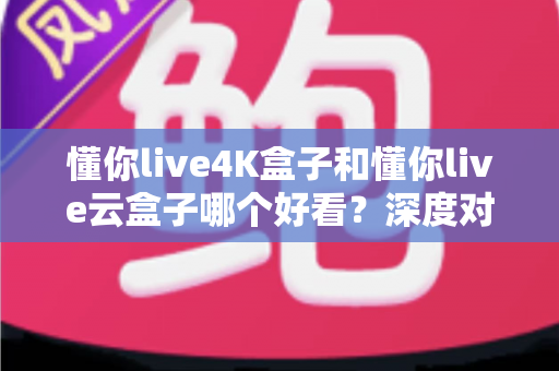 懂你live4K盒子和懂你live云盒子哪个好看？深度对比评测帮你选对不选贵