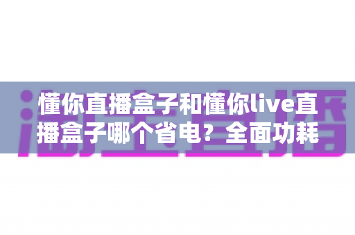 懂你直播盒子和懂你live直播盒子哪个省电?全面功耗对比与实用省电指南 懂你直播盒子和懂你live直播盒子哪个省电?全面功耗对比与实用省电指南