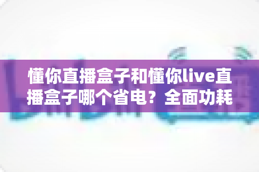 懂你直播盒子和懂你live直播盒子哪个省电?全面功耗对比与实用省电指南 懂你直播盒子和懂你live直播盒子哪个省电?全面功耗对比与实用省电指南