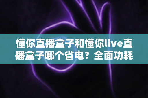 懂你直播盒子和懂你live直播盒子哪个省电？全面功耗对比与实用省电指南