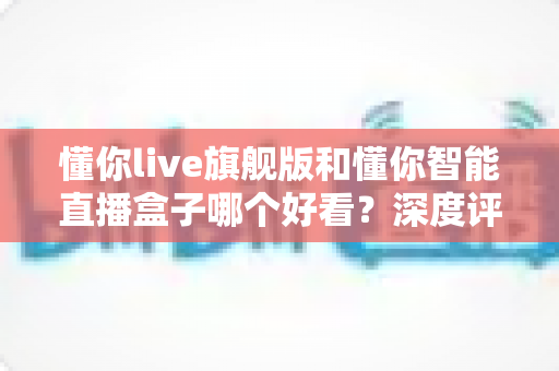 懂你live旗舰版和懂你智能直播盒子哪个好看？深度评测帮你选对直播神器