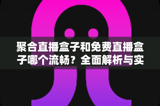 聚合直播盒子和免费直播盒子哪个流畅?全面解析与实用选购指南 聚合直播盒子和免费直播盒子哪个流畅?全面解析与实用选购指南
