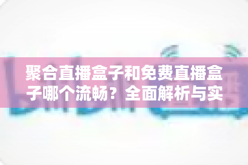 聚合直播盒子和免费直播盒子哪个流畅？全面解析与实用选购指南