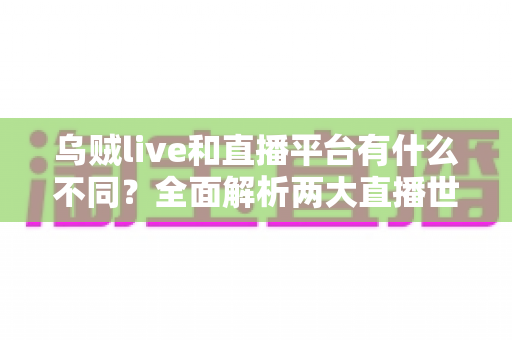 乌贼live和直播平台有什么不同？全面解析两大直播世界的核心差异与选择指南