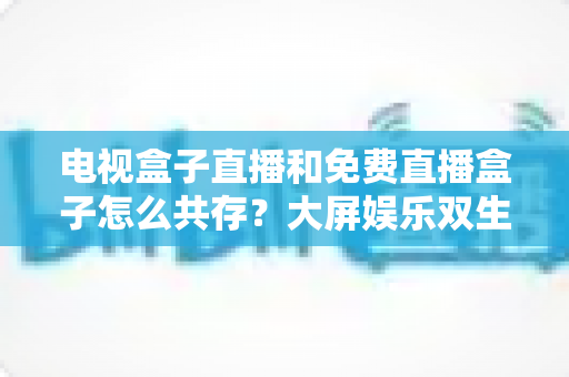 电视盒子直播和免费直播盒子怎么共存？大屏娱乐双生态共融策略与家庭选购指南全解析