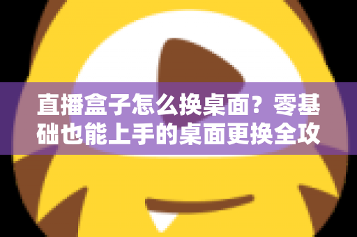 直播盒子怎么换桌面？零基础也能上手的桌面更换全攻略