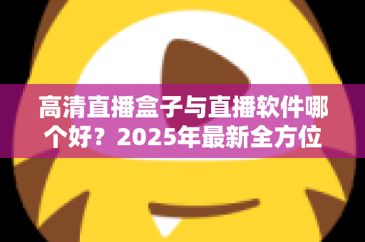 高清直播盒子与直播软件哪个好?2025年最新全方位选购指南与深度对比解析 高清直播盒子与直播软件哪个好?2025年最新全方位选购指南与深度对比解析