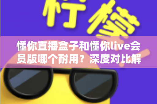 懂你直播盒子和懂你live会员版哪个耐用？深度对比解析，帮你选对不花冤枉钱