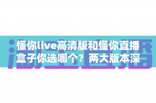 懂你live高清版和懂你直播盒子你选哪个？两大版本深度对比，看完这篇再决定不后悔