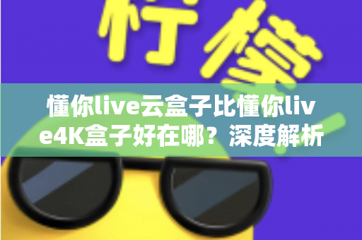 懂你live云盒子比懂你live4K盒子好在哪？深度解析云盒子五大核心优势，帮你选对不踩坑
