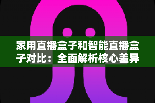 家用直播盒子和智能直播盒子对比：全面解析核心差异，助你轻松选购最佳直播设备