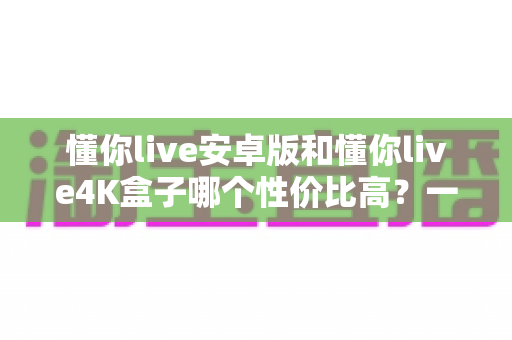 懂你live安卓版和懂你live4K盒子哪个性价比高？一文讲清成本、画质与适用人群