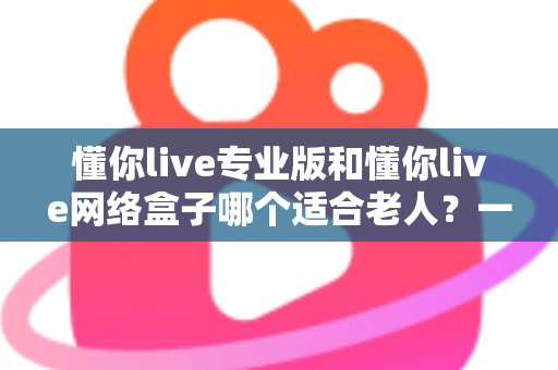 懂你live专业版和懂你live网络盒子哪个适合老人?一文看懂选购要点,让长辈看电视更省心 懂你live专业版和懂你live网络盒子哪个适合老人?一文看懂选购要点,让长辈看电视更省心