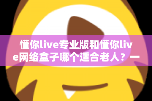 懂你live专业版和懂你live网络盒子哪个适合老人？一文看懂选购要点，让长辈看电视更省心
