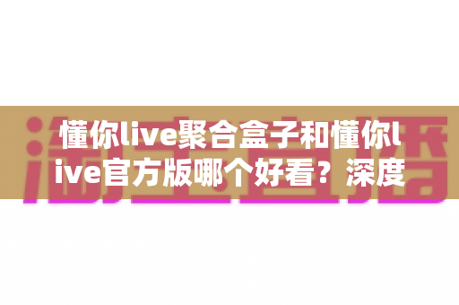 懂你live聚合盒子和懂你live官方版哪个好看？深度对比评测帮你选出心仪版本