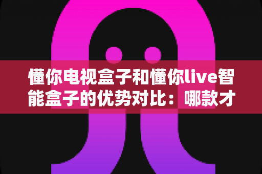 懂你电视盒子和懂你live智能盒子的优势对比：哪款才是家庭娱乐的明智之选？