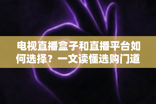 电视直播盒子和直播平台如何选择？一文读懂选购门道与实用避坑攻略