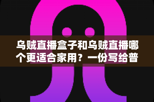 乌贼直播盒子和乌贼直播哪个更适合家用？一份写给普通家庭的深度对比指南