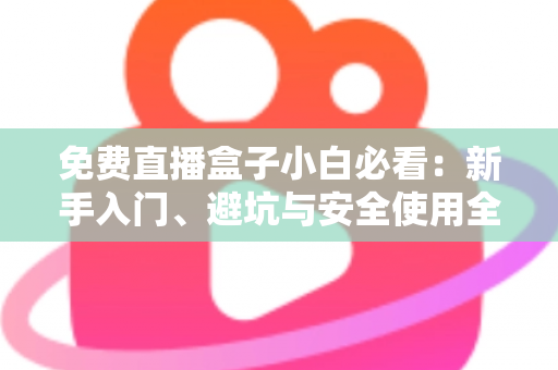 免费直播盒子小白必看：新手入门、避坑与安全使用全攻略