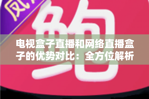 电视盒子直播和网络直播盒子的优势对比：全方位解析两大观影方案，帮你找到最适合家庭的直播设备