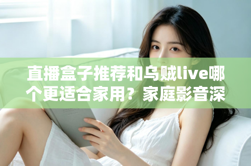 直播盒子推荐和乌贼live哪个更适合家用？家庭影音深度对比与选购指南