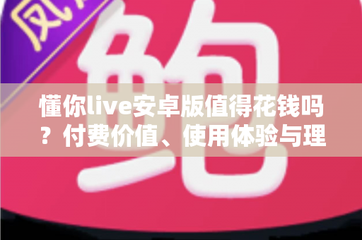 懂你live安卓版值得花钱吗？付费价值、使用体验与理性消费全解析